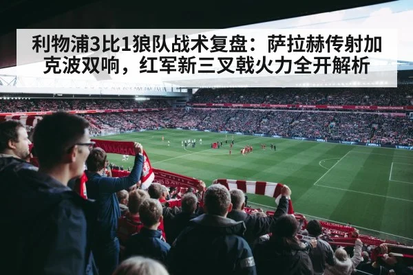利物浦3比1狼队战术复盘：萨拉赫传射加克波双响，红军新三叉戟火力全开解析